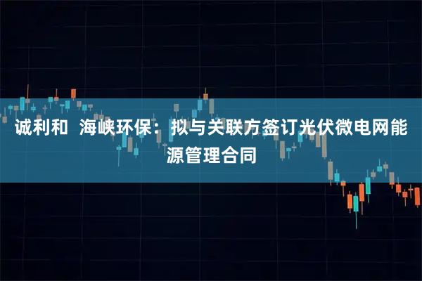 诚利和  海峡环保：拟与关联方签订光伏微电网能源管理合同