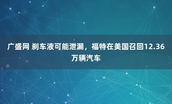 广盛网 刹车液可能泄漏，福特在美国召回12.36万辆汽车
