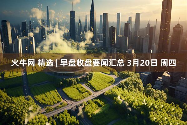 火牛网 精选 | 早盘收盘要闻汇总 3月20日 周四