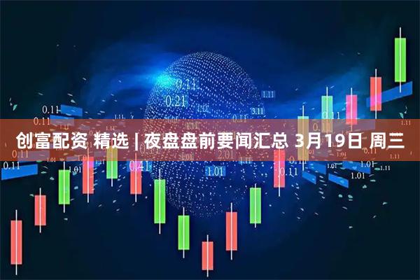 创富配资 精选 | 夜盘盘前要闻汇总 3月19日 周三