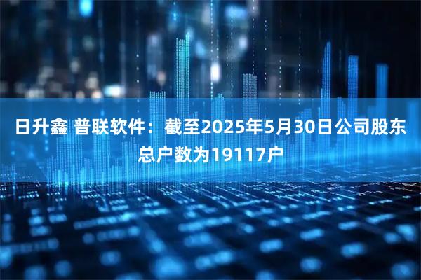 日升鑫 普联软件：截至2025年5月30日公司股东总户数为19117户