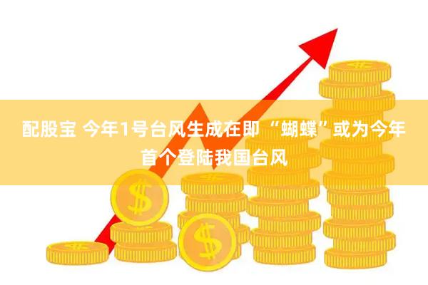 配股宝 今年1号台风生成在即 “蝴蝶”或为今年首个登陆我国台风