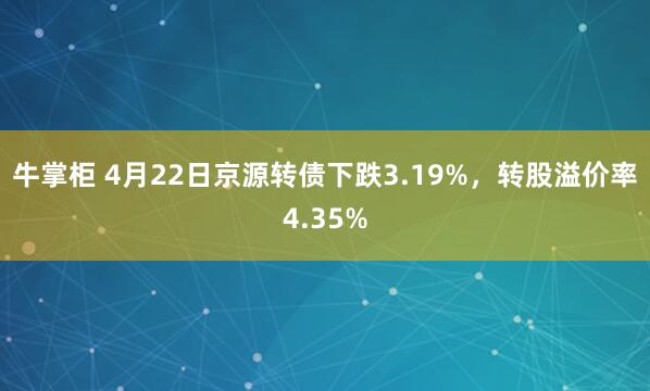 牛掌柜 4月22日京源转债下跌3.19%，转股溢价率4.35%
