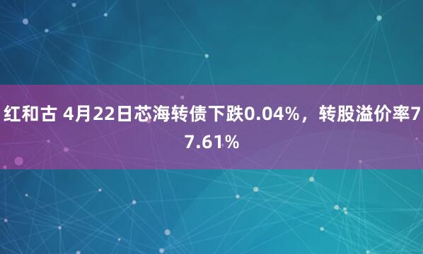 红和古 4月22日芯海转债下跌0.04%，转股溢价率77.61%