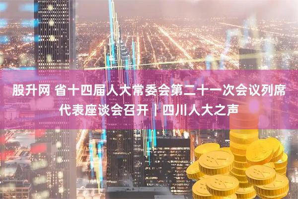 股升网 省十四届人大常委会第二十一次会议列席代表座谈会召开｜四川人大之声