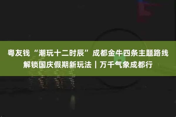 粤友钱 “潮玩十二时辰” 成都金牛四条主题路线解锁国庆假期新玩法｜万千气象成都行