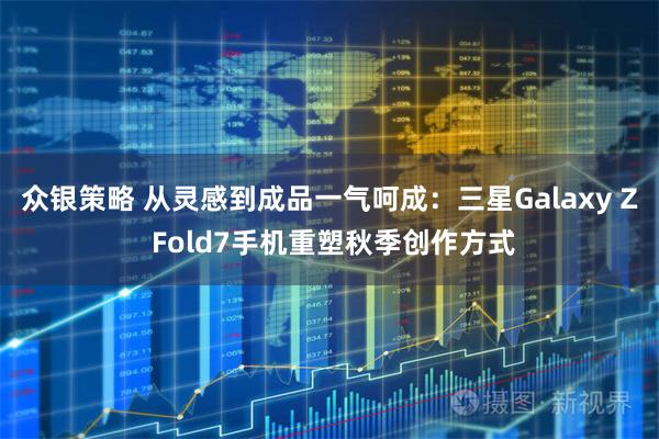 众银策略 从灵感到成品一气呵成：三星Galaxy Z Fold7手机重塑秋季创作方式