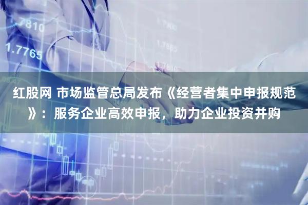 红股网 市场监管总局发布《经营者集中申报规范》：服务企业高效申报，助力企业投资并购