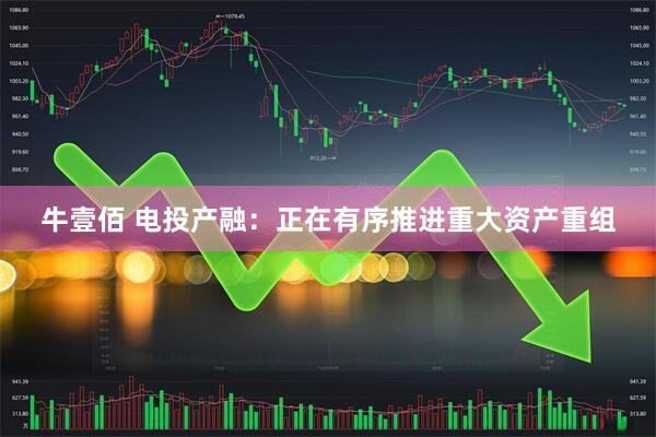 牛壹佰 电投产融：正在有序推进重大资产重组