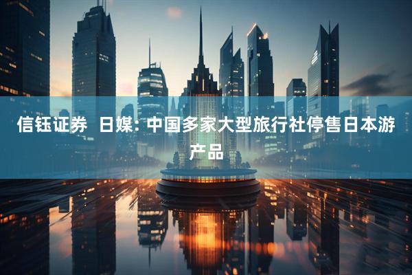 信钰证券  日媒: 中国多家大型旅行社停售日本游产品