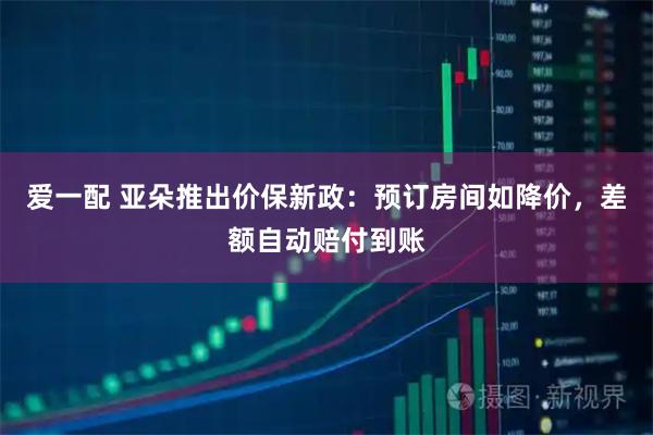 爱一配 亚朵推出价保新政：预订房间如降价，差额自动赔付到账