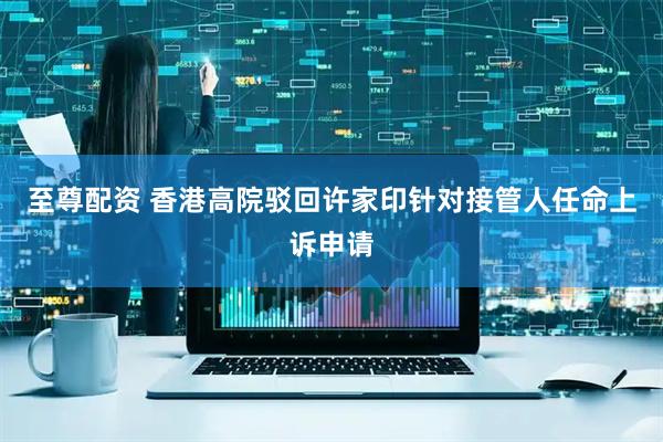 至尊配资 香港高院驳回许家印针对接管人任命上诉申请
