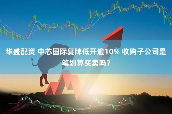 华盛配资 中芯国际复牌低开逾10% 收购子公司是笔划算买卖吗？
