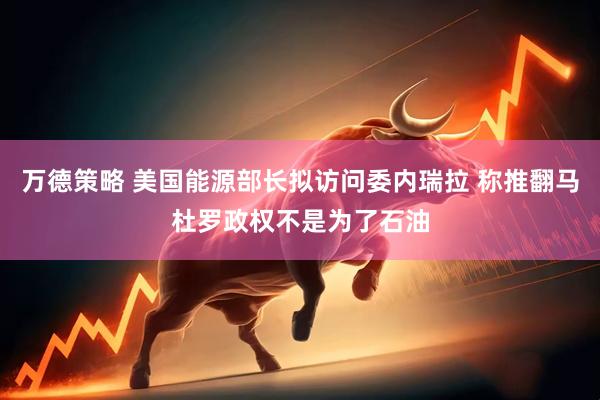 万德策略 美国能源部长拟访问委内瑞拉 称推翻马杜罗政权不是为了石油