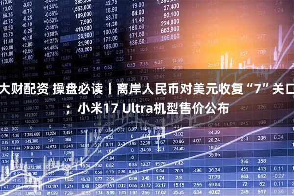 大财配资 操盘必读丨离岸人民币对美元收复“7”关口；小米17 Ultra机型售价公布