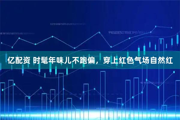 亿配资 时髦年味儿不跑偏，穿上红色气场自然红