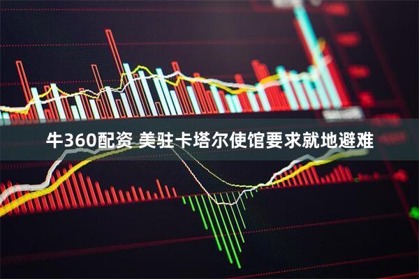 牛360配资 美驻卡塔尔使馆要求就地避难