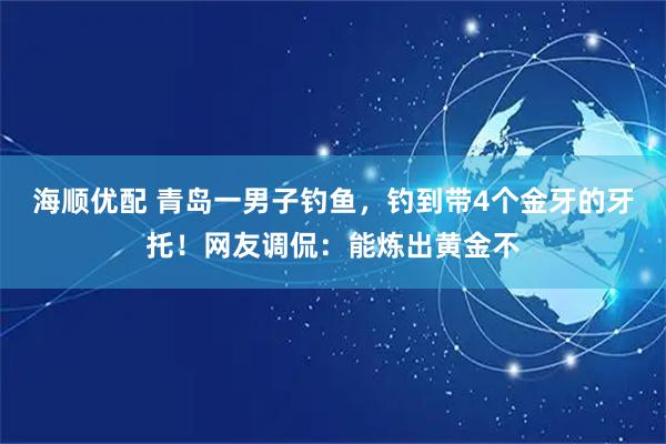 海顺优配 青岛一男子钓鱼，钓到带4个金牙的牙托！网友调侃：能炼出黄金不