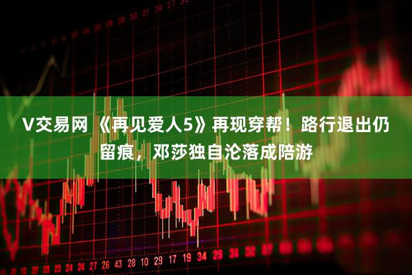 V交易网 《再见爱人5》再现穿帮！路行退出仍留痕，邓莎独自沦落成陪游