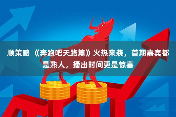 顺策略 《奔跑吧天路篇》火热来袭，首期嘉宾都是熟人，播出时间更是惊喜