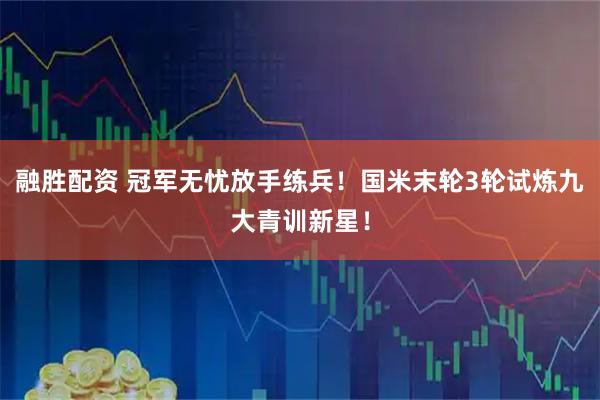 融胜配资 冠军无忧放手练兵！国米末轮3轮试炼九大青训新星！